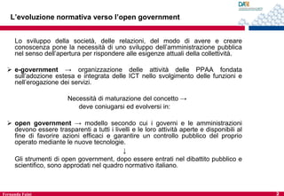 L’evoluzione normativa verso l’open government
Lo sviluppo della società, delle relazioni, del modo di avere e creare
conoscenza pone la necessità di uno sviluppo dell’amministrazione pubblica
nel senso dell’apertura per rispondere alle esigenze attuali della collettività.
 e-government → organizzazione delle attività delle PPAA fondata
sull’adozione estesa e integrata delle ICT nello svolgimento delle funzioni e
nell’erogazione dei servizi.
Necessità di maturazione del concetto →
deve coniugarsi ed evolversi in:
 open government → modello secondo cui i governi e le amministrazioni
devono essere trasparenti a tutti i livelli e le loro attività aperte e disponibili al
fine di favorire azioni efficaci e garantire un controllo pubblico del proprio
operato mediante le nuove tecnologie.
↓
Gli strumenti di open government, dopo essere entrati nel dibattito pubblico e
scientifico, sono approdati nel quadro normativo italiano.

Fernanda Faini

2

 