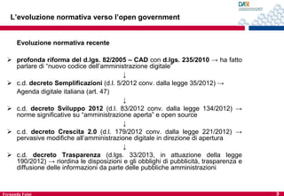 L’evoluzione normativa verso l’open government

Evoluzione normativa recente
 profonda riforma del d.lgs. 82/2005 – CAD con d.lgs. 235/2010 → ha fatto
parlare di “nuovo codice dell’amministrazione digitale”
↓
 c.d. decreto Semplificazioni (d.l. 5/2012 conv. dalla legge 35/2012) →
Agenda digitale italiana (art. 47)
↓
 c.d. decreto Sviluppo 2012 (d.l. 83/2012 conv. dalla legge 134/2012) →
norme significative su “amministrazione aperta” e open source
↓
 c.d. decreto Crescita 2.0 (d.l. 179/2012 conv. dalla legge 221/2012) →
pervasive modifiche all’amministrazione digitale in direzione di apertura
↓
 c.d. decreto Trasparenza (d.lgs. 33/2013, in attuazione della legge
190/2012) → riordina le disposizioni e gli obblighi di pubblicità, trasparenza e
diffusione delle informazioni da parte delle pubbliche amministrazioni

Fernanda Faini

3

 
