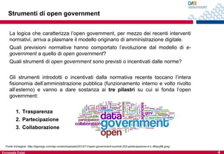 Strumenti di open government
La logica che caratterizza l’open government, per mezzo dei recenti interventi
normativi, arriva a plasmare il modello originario di amministrazione digitale.
Quali previsioni normative hanno comportato l’evoluzione dal modello di egovernment a quello di open government?

Quali strumenti di open government sono previsti o incentivati dalle norme?
Gli strumenti introdotti o incentivati dalla normativa recente toccano l’intera
fisionomia dell’amministrazione pubblica (funzionamento interno e volto rivolto
all’esterno) e vanno a dare sostanza ai tre pilastri su cui si fonda l’open
government:
1. Trasparenza
2. Partecipazione
3. Collaborazione

Fonte immagine: http://egorego.com/wp-content/uploads/2012/11/open-government-summit-202-partecipazione-tr-L-WepyBk.jpeg

Fernanda Faini

4

 