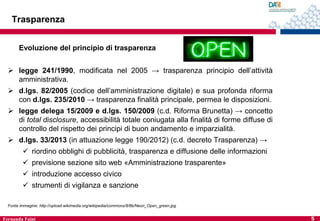 Trasparenza
Evoluzione del principio di trasparenza
 legge 241/1990, modificata nel 2005 → trasparenza principio dell’attività
amministrativa.
 d.lgs. 82/2005 (codice dell’amministrazione digitale) e sua profonda riforma
con d.lgs. 235/2010 → trasparenza finalità principale, permea le disposizioni.
 legge delega 15/2009 e d.lgs. 150/2009 (c.d. Riforma Brunetta) → concetto
di total disclosure, accessibilità totale coniugata alla finalità di forme diffuse di
controllo del rispetto dei principi di buon andamento e imparzialità.
 d.lgs. 33/2013 (in attuazione legge 190/2012) (c.d. decreto Trasparenza) →
 riordino obblighi di pubblicità, trasparenza e diffusione delle informazioni
 previsione sezione sito web «Amministrazione trasparente»

 introduzione accesso civico
 strumenti di vigilanza e sanzione
Fonte immagine: http://upload.wikimedia.org/wikipedia/commons/8/8b/Neon_Open_green.jpg

Fernanda Faini

5

 