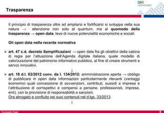Trasparenza
Il principio di trasparenza oltre ad ampliarsi e fortificarsi si sviluppa nella sua
natura →
attenzione non solo al quantum, ma al quomodo della
trasparenza → open data, leve di nuove potenzialità economiche e sociali.

Gli open data nella recente normativa
 art. 47 c.d. decreto Semplificazioni → open data fra gli obiettivi della cabina
di regia per l’attuazione dell’Agenda digitale italiana, quale modello di
valorizzazione del patrimonio informativo pubblico, al fine di creare strumenti e
servizi innovativi.
↓
 art. 18 d.l. 83/2012 conv. da l. 134/2012: amministrazione aperta → obbligo
di pubblicare in open data informazioni particolarmente rilevanti (vantaggi
economici quali concessione di sovvenzioni, contributi, sussidi a imprese e
l’attribuzione di corrispettivi e compensi a persone, professionisti, imprese,
enti), con la previsione di responsabilità e sanzioni.
Ora abrogato e confluito nei suoi contenuti nel d.lgs. 33/2013.
↓
Fernanda Faini

6

 