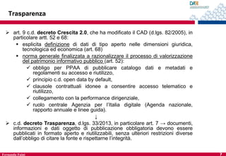 Trasparenza
 art. 9 c.d. decreto Crescita 2.0, che ha modificato il CAD (d.lgs. 82/2005), in
particolare artt. 52 e 68:
 esplicita definizione di dati di tipo aperto nelle dimensioni giuridica,
tecnologica ed economica (art. 68)
 norma generale finalizzata a razionalizzare il processo di valorizzazione
del patrimonio informativo pubblico (art. 52):
 obbligo per PPAA di pubblicare catalogo dati e metadati e
regolamenti su accesso e riutilizzo,
 principio c.d. open data by default,
 clausole contrattuali idonee a consentire accesso telematico e
riutilizzo,
 collegamento con la performance dirigenziale,
 ruolo centrale Agenzia per l’Italia digitale (Agenda nazionale,
rapporto annuale e linee guida).
↓
 c.d. decreto Trasparenza, d.lgs. 33/2013, in particolare art. 7 → documenti,
informazioni e dati oggetto di pubblicazione obbligatoria devono essere
pubblicati in formato aperto e riutilizzabili, senza ulteriori restrizioni diverse
dall’obbligo di citare la fonte e rispettarne l’integrità.
Fernanda Faini

7

 