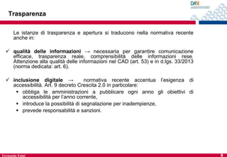 Trasparenza
Le istanze di trasparenza e apertura si traducono nella normativa recente
anche in:
 qualità delle informazioni → necessaria per garantire comunicazione
efficace, trasparenza reale, comprensibilità delle informazioni rese.
Attenzione alla qualità delle informazioni nel CAD (art. 53) e in d.lgs. 33/2013
(norma dedicata: art. 6).
 inclusione digitale →
normativa recente accentua l’esigenza di
accessibilità. Art. 9 decreto Crescita 2.0 in particolare:
 obbliga le amministrazioni a pubblicare ogni anno gli obiettivi di
accessibilità per l’anno corrente,
 introduce la possibilità di segnalazione per inadempienze,
 prevede responsabilità e sanzioni.

Fernanda Faini

8

 