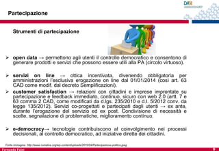 Partecipazione
Strumenti di partecipazione

 open data → permettono agli utenti il controllo democratico e consentono di
generare prodotti e servizi che possono essere utili alla PA (circolo virtuoso).
 servizi on line → ottica incentivata, divenendo obbligatoria per
amministrazioni l’esclusiva erogazione on line dal 01/01/2014 (così art. 63
CAD come modif. dal decreto Semplificazioni).
 customer satisfaction → relazioni con cittadini e imprese improntate su
partecipazione e feedback immediato, continuo, sicuro con web 2.0 (artt. 7 e
63 comma 2 CAD, come modificati da d.lgs. 235/2010 e d.l. 5/2012 conv. da
legge 135/2012). Servizi co-progettati e partecipati dagli utenti → ex ante,
durante l’erogazione del servizio ed ex post. Condivisione di necessità e
scelte, segnalazione di problematiche, miglioramento continuo.
 e-democracy→ tecnologie contribuiscono al coinvolgimento nei processi
decisionali, al controllo democratico, ad iniziative dirette dei cittadini.
Fonte immagine: http://www.romalive.org/wp-content/uploads/2010/04/Partecipazione-politica.jpeg

Fernanda Faini

9

 
