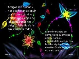 Amigos son quienes
nos aconsejan a seguir
por el buen camino y
quienes nos alejan de
las tentaciones y el
peligro, feliz día de la
amistad para todos

MENU

La mejor manera de
demostrarle tu amistad a
una persona es
enseñándole a actuar con
bondad siguiendo las
enseñanzas de Jesús, feliz
día de la amistad
SALIR

 