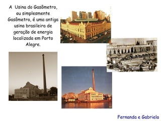 A Usina do Gasômetro,
    ou simplesmente
Gasômetro, é uma antiga
   usina brasileira de
  geração de energia
  localizada em Porto
         Alegre.

                                A




                          Fernanda e Gabriela
 