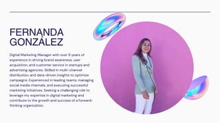 FERNANDA
GONZÁLEZ
Digital Marketing Manager with over 9 years of
experience in driving brand awareness, user
acquisition, and customer service in startups and
advertising agencies. Skilled in multi-channel
distribution, and data-driven insights to optimize
campaigns. Experienced in leading teams, managing
social media channels, and executing successful
marketing initiatives. Seeking a challenging role to
leverage my expertise in digital marketing and
contribute to the growth and success of a forward-
thinking organization.
 