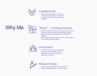 Why Me
I can say that all the tasks I am asked to do I
deliver and execute them in a timely manner.
Responsible
If there is a task to be "done" I am definitely the person. I
am known for executing and making things happen.
Design of Mockup - Wireframes for e-commerce or
websites.
Once I decide to start a project or task I commit 100% to
it, I live, talk and dream about it.
"Doer" - Compromised
If I need to innovate to solve a problem
or think of a new campaign, I find
inspiration to look for new ideas and
make them come true.
Innovator
I have been leading teams for 7 years
with more than 25 people. I believe that
a good leader is the one who leads by
example.
Leadership
 