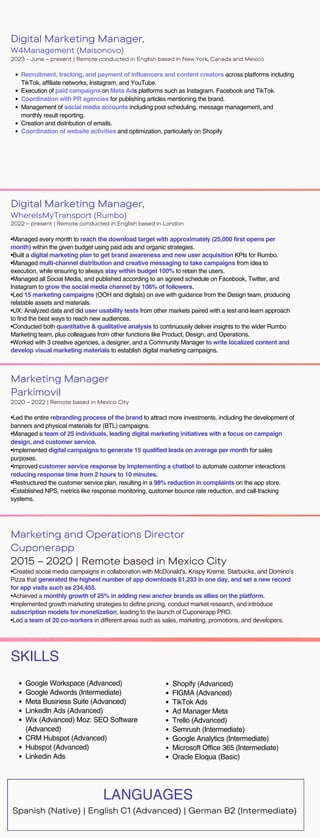 Digital Marketing Manager,
WhereIsMyTransport (Rumbo)
2022 – present | Remote conducted in English based in London
•Managed every month to reach the download target with approximately (25,000 first opens per
month) within the given budget using paid ads and organic strategies.
•Built a digital marketing plan to get brand awareness and new user acquisition KPIs for Rumbo.
•Managed multi-channel distribution and creative messaging to take campaigns from idea to
execution, while ensuring to always stay within budget 100% to retain the users.
•Managed all Social Media, and published according to an agreed schedule on Facebook, Twitter, and
Instagram to grow the social media channel by 106% of followers.
•Led 15 marketing campaigns (OOH and digitals) on ave with guidance from the Design team, producing
relatable assets and materials.
•UX: Analyzed data and did user usability tests from other markets paired with a test-and-learn approach
to find the best ways to reach new audiences.
•Conducted both quantitative & qualitative analysis to continuously deliver insights to the wider Rumbo
Marketing team, plus colleagues from other functions like Product, Design, and Operations.
•Worked with 3 creative agencies, a designer, and a Community Manager to write localized content and
develop visual marketing materials to establish digital marketing campaigns.
Marketing Manager
Parkimovil
2020 – 2022 | Remote based in Mexico City
•Led the entire rebranding process of the brand to attract more investments, including the development of
banners and physical materials for (BTL) campaigns.
•Managed a team of 25 individuals, leading digital marketing initiatives with a focus on campaign
design, and customer service.
•Implemented digital campaigns to generate 15 qualified leads on average per month for sales
purposes.
•Improved customer service response by implementing a chatbot to automate customer interactions
reducing response time from 2 hours to 10 minutes.
•Restructured the customer service plan, resulting in a 98% reduction in complaints on the app store.
•Established NPS, metrics like response monitoring, customer bounce rate reduction, and call-tracking
systems.
Marketing and Operations Director
Cuponerapp
2015 – 2020 | Remote based in Mexico City
•Created social media campaigns in collaboration with McDonald's, Krispy Kreme, Starbucks, and Domino's
Pizza that generated the highest number of app downloads 61,233 in one day, and set a new record
for app visits such as 234,455.
•Achieved a monthly growth of 25% in adding new anchor brands as allies on the platform.
•Implemented growth marketing strategies to define pricing, conduct market research, and introduce
subscription models for monetization, leading to the launch of Cuponerapp PRO.
•Led a team of 20 co-workers in different areas such as sales, marketing, promotions, and developers.
SKILLS
Shopify (Advanced)
FIGMA (Advanced)
TikTok Ads
Ad Manager Meta
Trello (Advanced)
Semrush (Intermediate)
Google Analytics (Intermediate)
Microsoft Office 365 (Intermediate)
Oracle Eloqua (Basic)
Google Workspace (Advanced)
Google Adwords (Intermediate)
Meta Business Suite (Advanced)
LinkedIn Ads (Advanced)
Wix (Advanced) Moz: SEO Software
(Advanced)
CRM Hubspot (Advanced)
Hubspot (Advanced)
Linkedin Ads
Spanish (Native) | English C1 (Advanced) | German B2 (Intermediate)
LANGUAGES
Digital Marketing Manager,
W4Management (Maisonovo)
2023 - June – present | Remote conducted in English based in New York, Canada and Mexico
Recruitment, tracking, and payment of influencers and content creators across platforms including
TikTok, affiliate networks, Instagram, and YouTube.
Execution of paid campaigns on Meta Ads platforms such as Instagram. Facebook and TikTok.
Coordination with PR agencies for publishing articles mentioning the brand.
Management of social media accounts including post scheduling, message management, and
monthly result reporting.
Creation and distribution of emails.
Coordination of website activities and optimization, particularly on Shopify
 