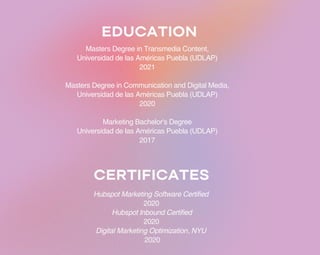 EDUCATION
Masters Degree in Transmedia Content,
Universidad de las Américas Puebla (UDLAP)
2021
Masters Degree in Communication and Digital Media,
Universidad de las Américas Puebla (UDLAP)
2020
Marketing Bachelor's Degree
Universidad de las Américas Puebla (UDLAP)
2017
CERTIFICATES
Hubspot Marketing Software Certified
2020
Hubspot Inbound Certified
2020
Digital Marketing Optimization, NYU
2020
 