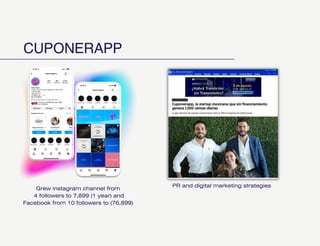 CUPONERAPP
Grew instagram channel from
4 followers to 7,899 (1 year) and
Facebook from 10 followers to (76,899)
PR and digital marketing strategies
 
