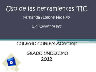 Uso de las herramientas TIC
     Fernanda Useche Hidalgo

         Lic. Carmenza Rey




   COLEGIO COFREM ACACIAS

      GRADO UNDECIMO
              2012
 