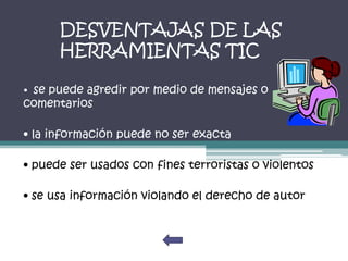 DESVENTAJAS DE LAS
      HERRAMIENTAS TIC

• se puede agredir por medio de mensajes o
comentarios

• la información puede no ser exacta

• puede ser usados con fines terroristas o violentos

• se usa información violando el derecho de autor
 