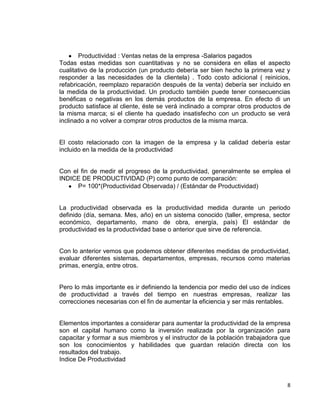 Productividad : Ventas netas de la empresa -Salarios pagados
Todas estas medidas son cuantitativas y no se considera en ellas el aspecto
cualitativo de la producción (un producto debería ser bien hecho la primera vez y
responder a las necesidades de la clientela) . Todo costo adicional ( reinicios,
refabricación, reemplazo reparación después de la venta) debería ser incluido en
la medida de la productividad. Un producto también puede tener consecuencias
benéficas o negativas en los demás productos de la empresa. En efecto di un
producto satisface al cliente, éste se verá inclinado a comprar otros productos de
la misma marca; si el cliente ha quedado insatisfecho con un producto se verá
inclinado a no volver a comprar otros productos de la misma marca.


El costo relacionado con la imagen de la empresa y la calidad debería estar
incluido en la medida de la productividad


Con el fin de medir el progreso de la productividad, generalmente se emplea el
INDICE DE PRODUCTIVIDAD (P) como punto de comparación:
      P= 100*(Productividad Observada) / (Estándar de Productividad)


La productividad observada es la productividad medida durante un periodo
definido (día, semana. Mes, año) en un sistema conocido (taller, empresa, sector
económico, departamento, mano de obra, energía, país) El estándar de
productividad es la productividad base o anterior que sirve de referencia.


Con lo anterior vemos que podemos obtener diferentes medidas de productividad,
evaluar diferentes sistemas, departamentos, empresas, recursos como materias
primas, energía, entre otros.


Pero lo más importante es ir definiendo la tendencia por medio del uso de índices
de productividad a través del tiempo en nuestras empresas, realizar las
correcciones necesarias con el fin de aumentar la eficiencia y ser más rentables.


Elementos importantes a considerar para aumentar la productividad de la empresa
son el capital humano como la inversión realizada por la organización para
capacitar y formar a sus miembros y el instructor de la población trabajadora que
son los conocimientos y habilidades que guardan relación directa con los
resultados del trabajo.
Indice De Productividad



                                                                                8
 