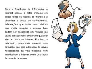 Com a Revolução da Informação, a
Internet passou a estar presente em
quase todos os lugares do mundo e a
dinamizar a busca do conhecimento.
Informações que antes eram obtidas
com muita pesquisa e esforço, hoje
podem ser acessadas em minutos (às
vezes até segundos) através de qualquer
site de busca na Internet. Por isso, a
educação,   procurando   oferecer   uma
formação que seja adequada às novas
necessidades da vida moderna, vem
introduzindo a Internet como uma nova
ferramenta de ensino.
 