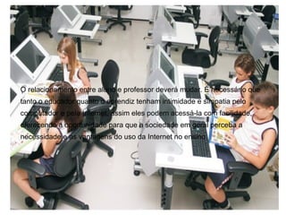 O relacionamento entre aluno e professor deverá mudar. É necessário que
tanto o educador quanto o aprendiz tenham intimidade e simpatia pelo
computador e pela Internet, assim eles podem acessá-la com facilidade,
oferecendo a oportunidade para que a sociedade em geral perceba a
necessidade e as vantagens do uso da Internet no ensino.
 