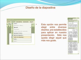 Diseño de la diapositiva




        •   Esta opción nos permite
            elegir entre diversos
            diseños pre-establecidos
            para aplicar en nuestra
            presentación. Sólo nos
            queda elegir aquel que
            más nos guste.
 