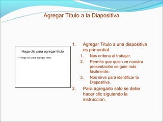 Agregar Título a la Diapositiva




           1.    Agregar Título a una diapositiva
                 es primordial.
                1.   Nos ordena al trabajar.
                2.   Permite que quien ve nuestra
                     presentación se guíe más
                     fácilmente.
                3.   Nos sirve para identificar la
                     Diapositiva.
           2.    Para agregarlo sólo se debe
                 hacer clic siguiendo la
                 instrucción.
 