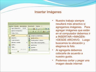 Insertar Imágenes

           • Nuestro trabajo siempre
             resultará más atractivo si
             agregamos imágenes. Para
             agregar imágenes que están
             en el computador debemos ir
             a INSERTAR->IMAGEN-
             >DESDE ARCHIVO. Luego
             buscamos la ubicación y
             elegimos la foto.
           • Al agregarla debemos
             colocarla de acuerdo a
             nuestro gusto.
           • Podemos cortar y pegar una
             imagen desde internet
 
