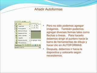 Añadir Autoformas



     • Pero no sólo podemos agregar
       imágenes. También podemos
       agregar diversas formas tales como
       flechas o líneas. Para hacerlo
       debemos dirigir el puntero hacia la
       barra de herramientas de dibujo y
       hacer clic en AUTOFORMAS.
     • Después, debemos ir hacia la
       diapositiva y colocarlo según
       necesitemos.
 