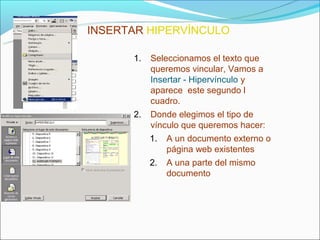 INSERTAR HIPERVÍNCULO

      1.   Seleccionamos el texto que
           queremos vincular, Vamos a
           Insertar - Hipervínculo y
           aparece este segundo l
           cuadro.
      2.   Donde elegimos el tipo de
           vínculo que queremos hacer:
           1.   A un documento externo o
                página web existentes
           2.   A una parte del mismo
                documento
 