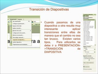 Transición de Diapositivas


       • Cuando pasamos de una
         diapositiva a otra resulta muy
         interesante             aplicar
         transiciones entre ellas de
         manera que el cambio no sea
         tan brusco.     Existen varios
         tipos.     Para utilizarlos se
         debe ir a PRESENTACIÓN-
         >TRANSICIÓN                  de
         DIAPOSITIVA
 