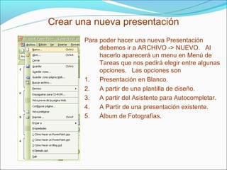Crear una nueva presentación
       Para poder hacer una nueva Presentación
            debemos ir a ARCHIVO -> NUEVO. Al
            hacerlo aparecerá un menu en Menú de
            Tareas que nos pedirá elegir entre algunas
            opciones. Las opciones son
       1.   Presentación en Blanco.
       2.   A partir de una plantilla de diseño.
       3.   A partir del Asistente para Autocompletar.
       4.   A Partir de una presentación existente.
       5.   Álbum de Fotografías.
 