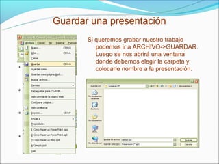 Guardar una presentación
       Si queremos grabar nuestro trabajo
          podemos ir a ARCHIVO->GUARDAR.
          Luego se nos abrirá una ventana
          donde debemos elegir la carpeta y
          colocarle nombre a la presentación.
 