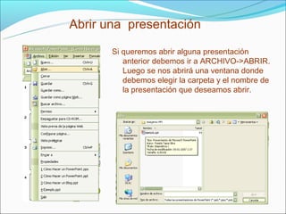 Abrir una presentación

       Si queremos abrir alguna presentación
          anterior debemos ir a ARCHIVO->ABRIR.
          Luego se nos abrirá una ventana donde
          debemos elegir la carpeta y el nombre de
          la presentación que deseamos abrir.
 