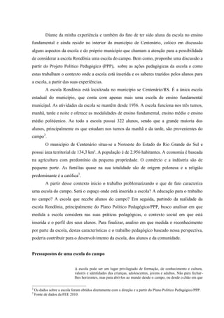 Diante da minha experiência e também do fato de ter sido aluna da escola no ensino
fundamental e ainda residir no interior do município de Centenário, coloco em discussão
alguns aspectos da escola e do próprio município que chamam a atenção para a possibilidade
de considerar a escola Rondônia uma escola do campo. Bem como, proponho uma discussão a
partir do Projeto Político Pedagógico (PPP), sobre as ações pedagógicas da escola e como
estas trabalham o contexto onde a escola está inserida e os saberes trazidos pelos alunos para
a escola, a partir das suas experiências.
A escola Rondônia está localizada no município se Centenário/RS. É a única escola
estadual do município, que conta com apenas mais uma escola de ensino fundamental
municipal. As atividades da escola se mantêm desde 1936. A escola funciona nos três turnos,
manhã, tarde e noite e oferece as modalidades de ensino fundamental, ensino médio e ensino
médio politécnico. Ao todo a escola possui 322 alunos, sendo que a grande maioria dos
alunos, principalmente os que estudam nos turnos da manhã e da tarde, são provenientes do
campo2.
O município de Centenário situa-se a Noroeste do Estado do Rio Grande do Sul e
possui área territorial de 134,3 km². A população é de 2.956 habitantes. A economia é baseada
na agricultura com predomínio da pequena propriedade. O comércio e a indústria são de
pequeno porte. As famílias quase na sua totalidade são de origem polonesa e a religião
predominante é a católica3.
A partir desse contexto inicio o trabalho problematizando o que de fato caracteriza
uma escola do campo. Será o espaço onde está inserida a escola? A educação para o trabalho
no campo? A escola que recebe alunos do campo? Em seguida, partindo da realidade da
escola Rondônia, principalmente do Plano Político Pedagógico/PPP, busco analisar em que
medida a escola considera nas suas práticas pedagógicas, o contexto social em que está
inserida e o perfil dos seus alunos. Para finalizar, analiso em que medida o reconhecimento
por parte da escola, destas características e o trabalho pedagógico baseado nessa perspectiva,
poderia contribuir para o desenvolvimento da escola, dos alunos e da comunidade.

Pressupostos de uma escola do campo
A escola pode ser um lugar privilegiado de formação, de conhecimento e cultura,
valores e identidades das crianças, adolescentes, jovens e adultos. Não para fecharlhes horizontes, mas para abri-los ao mundo desde o campo, ou desde o chão em que
2
3

Os dados sobre a escola foram obtidos diretamente com a direção e a partir do Plano Político Pedagógico/PPP.
Fonte de dados da FEE 2010.

 