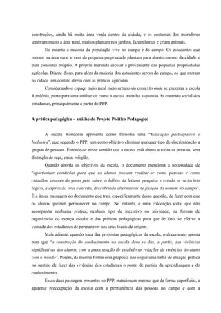 construções, ainda há muita área verde dentro da cidade, e os costumes dos moradores
lembram muito a área rural, muitos plantam nos jardins, fazem hortas e criam animais.
No entanto a maioria da população vive no campo e do campo. Os estudantes que
moram na área rural vivem da pequena propriedade plantam para abastecimento da cidade e
para consumo próprio. A própria merenda escolar é proveniente das pequenas propriedades
agrícolas. Diante disso, para além da maioria dos estudantes serem do campo, os que moram
na cidade têm contato direto com as práticas agrícolas.
Considerando o espaço meio rural meio urbano do contexto onde se encontra a escola
Rondônia, parto para uma análise de como a escola trabalha a questão do contexto social dos
estudantes, principalmente a partir do PPP.
A prática pedagógica – análise do Projeto Político Pedagógico
A escola Rondônia apresenta como filosofia uma “Educação participativa e
Inclusiva”, que segundo o PPP, tem como objetivo eliminar qualquer tipo de discriminação a
grupos de pessoas. Entende-se nesse sentido que a escola está aberta a todas as pessoas, sem
distinção de raça, etnia, religião.
Quando aborda os objetivos da escola, o documento menciona a necessidade de
“oportunizar condições para que os alunos possam realizar-se como pessoas e como
cidadãos, através do gosto pelo saber, o hábito da leitura, pesquisa e estudo, o raciocínio
lógico, a expressão oral e escrita, descobrindo alternativas de fixação do homem no campo”.
É a única passagem do documento que trata especificamente dessa questão, de fazer com que
os alunos queiram permanecer no campo. No entanto, é uma colocação solta, que não
acompanha nenhuma prática, nenhum tipo de incentivo ou atividade, ou formas de
organização do espaço escolar e das práticas pedagógicas para que de fato, se efetive a
vontade dos estudantes de permanecer nos seus locais de origem.
Mais adiante, quando trata das propostas pedagógicas da escola, o documento aponta
para que “a construção do conhecimento na escola deve se dar, a partir, das vivências
significativas dos alunos, com a preocupação de estabelecer relações de vivências do aluno
com o mundo”. Porém, da mesma forma essa proposta não segue uma linha de atuação prática
no sentido de fazer das vivências dos estudantes o ponto de partida da aprendizagem e do
conhecimento.
Essas duas passagem presentes no PPP, mencionam mesmo que de forma superficial, a
aparente preocupação da escola com a permanência das pessoas no campo e com a

 