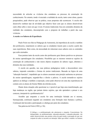 necessidade de articular as vivências dos estudantes ao processo de construção do
conhecimento. No entanto, tendo vivenciado a realidade da escola, tanto como aluna, quanto
pesquisadora, pude observar que na prática, essas propostas não acontecem. A escola não
desenvolve nenhum tipo de atividade que objetive fazer com que os alunos desenvolvam
outro olhar sobre o meio em que vivem. O ensino tradicional, foca em conteúdos distantes da
realidade dos estudantes, descumprindo com o proposto de trabalhar a partir das suas
vivências.
A escola e os Saberes de Experiência

Paulo Freire nos fala na Pedagogia da Autonomia, da importância da escola e também
dos professores, respeitarem os saberes que os estudantes trazem para a escola a partir das
suas experiências. Bem como, da necessidade de relacionar esses saberes com os conteúdos
que serão ensinados.
Essa postura tanto da escola como dos professores gera fatores positivos no processo
de ensino aprendizagem dos estudantes. Possibilita que os mesmos tornem-se sujeitos da
construção do conhecimento e não meros objetos receptores de saberes vagos, abstratos e
distantes das suas realidades.
A escola em questão, nas suas práticas pedagógicas tende a desconsiderar estes
saberes, impondo conteúdos e formas de ensino tradicionais. Baseada na lógica de uma
“educação bancária”, impedindo que os alunos assumam uma posição autônoma no processo
de ensino aprendizagem, negando-lhes o direito a palavra. A escola tornando-os sujeitos
apáticos ao diálogo e também a exposição, como pude observar em uma das experiências de
contato com os alunos do Ensino Médio da referida escola.
Diante desta situação cabe questionar se, é possível que haja uma transformação, que
haja mudanças na região, que partam destes sujeitos, que não aprendem a pensar o seu
contexto, interpretá-lo e problematizá-lo?
Acredito que enquanto a escola for uma instituição fechada em si mesma,
hierarquizada, continuará negando aos estudantes uma formação mais humana e política.
Continuará não havendo a participação e o dialogo por parte dos estudantes.
Nas palavras de Freire (1983, p. 36);

O diálogo e a problematização não adormecem a ninguém. Conscientizam. Na
dialogicidade, na problematização, educando-educador e educador-educando, vão
ambos desenvolvendo uma postura crítica da qual resulta a percepção de que este
conjunto de saber se encontra em interação. Saber que reflete o mundo e os homens

 