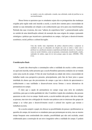 no mundo e com ele, explicando o mundo, mas sobretudo, tendo de justificar-se na
sua transformação.

Dessa forma se queremos que os estudantes sejam eles os protagonistas das mudanças
exigidas pela região onde está inserida a escola, a escola deve atentar para a necessidade de
atender as suas demandas em relação a um conhecimento que sirva para essa transformação.
Partindo das suas vivencias, dos seus “saberes de experiência feito” e potencializando ações
no sentido de uma identificação cultural, de assunção das suas origens do campo e pensando
estratégias e práticas que incentivem a permanência no campo, vital para o desenvolvimento
econômico, social, político e cultural da região.

Uma das tarefas mais importantes da prática educativo-crítica é propiciar as
condições em que os educandos em relação uns com os outros e todos com o
professor ou a professora ensaiam a experiência profunda de assumir-se. Assumir-se
como ser social e histórico, como ser pensante, comunicante, transformador, criador,
realizador de sonhos, capaz de ter raiva porque capaz de amar. (FREIRE, 1996.
P.23)

Considerações finais
A partir das observações e constatações sobre a realidade da escola e sobre contexto
no qual está inserida, tenho presente que a escola Rondônia apresenta condições de ser tratada
como uma escola do campo. O fato de estar localizada na cidade não retira a necessidade de
trabalhar tendo essa perspectiva presente, principalmente, pelo fato de fazer juízo a quase
totalidade de alunos que são provenientes do campo e que tem o direito de aproximarem o
conhecimento a suas realidades e desenvolverem novas formas e novas alternativas de
permanência no campo.
É claro que a opção de permanência no campo exige uma série de condições
satisfeitas, para que se tenha qualidade de vida. E também é opção dos estudantes, das pessoas
quererem ou não viver no campo. Sendo assim, a escola também não pode e não deve obrigar
as pessoas, mas tem sim a obrigação de vincular suas práticas com os interesses dos grupos do
campo e se voltar para o desenvolvimento social e cultural dos sujeitos que moram e
trabalham na terra.
Se a escola cumprir o papel, de oferecer as possibilidades de pensar e problematizar as
questões do campo, de incentivar os estudantes para que permaneçam na terra, mas ao mesmo
tempo busquem uma continuidade dos estudos, possibilidade que não está excluída, estará
colaborando para a construção de um novo imaginário sobre a realidade do campo. E poderá

 