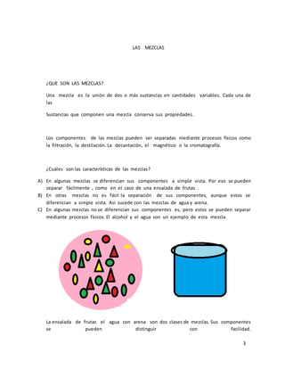 3 
LAS MEZCLAS 
¿QUE SON LAS MEZCLAS? 
Una mezcla es la unión de dos o más sustancias en cantidades variables. Cada una de 
las 
Sustancias que componen una mezcla conserva sus propiedades. 
Los componentes de las mezclas pueden ser separadas mediante procesos físicos como 
la filtración, la destilación. La decantación, el magnético o la cromatografía. 
¿Cuáles son las características de las mezclas? 
A) En algunas mezclas se diferencian sus componentes a simple vista. Por eso se pueden 
separar fácilmente , como en el caso de una ensalada de frutas . 
B) En otras mezclas no es fácil la separación de sus componentes, aunque estos se 
diferencian a simple vista. Así sucede con las mezclas de agua y arena. 
C) En algunas mezclas no se diferencian sus componentes es, pero estos se pueden separar 
mediante procesos físicos. El alcohol y el agua son un ejemplo de esta mezcla. 
La ensalada de frutas el agua con arena son dos clases de mezclas. Sus componentes 
se pueden distinguir con facilidad. 
 