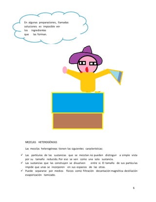 6 
En algunas preparaciones, llamadas 
soluciones es imposible ver 
los ingredientes 
que las forman. 
MEZCLAS HETEROGÉNEAS 
Las mezclas heterogéneas tienen las siguientes características: 
 Las partículas de las sustancias que se mezclan no pueden distinguir a simple vista 
por su tamaño reducido. Por eso se ven como una sola sustancia. 
 Las sustancias que las construyen se disuelven entre sí. El tamaño de sus partículas 
impide que unas se incorporen en sus espacios de las otras. 
 Puede separarse por medios físicos como filtración decantación magnética destilación 
evaporización tamizado. 
 