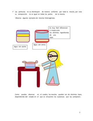  Las partículas no se distribuyen de manera uniforme por toda la mezcla, por esto 
7 
su composición no es igual en todas las partes de la mezcla. 
Observa algunos ejemplos de mezclas heterogéneas. 
Agua con aceite 
Agua con arena 
Es muy fácil diferenciar 
a simple vista 
los distintos ingredientes 
de una 
sopa. 
Como puedes observar en el cuadro, las mezclas pueden ser de distintos tipos, 
dependiendo del estado en el que se encuentra las sustancias que las componen . 
 