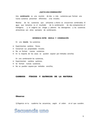 9 
¿QUÉ ES UNA COMBINACIÓN? 
Una combinación es una reunión de dos o más sustancias que forman una 
nueva sustancia presentan diferentes a las iniciales. 
Muchas de las sustancias que utilizamos a diario se encuentran combinados. El 
agua que tomamos es el resultado de la combinación de dos componentes: el 
hidrógeno y el oxígeno. Las drogas y jabones los detergentes y las sustancias 
alimenticias son otros ejemplos de combinación. 
DIFERENCIA ENTRE MEZCLA Y COMBINACIÓN 
En una mezcla las sustancias 
 Experimentan cambios físicos. 
 Conservan sus propiedades iniciales. 
 No se forman nuevas sustancias. 
 En la mayoría de los casos se pueden separar por métodos sencillos. 
En una combinación las sustancias, 
 Experimentan cambios químicos. 
 Se forman nuevas sustancias. 
 No se pueden separar por métodos sencillos. 
CAMBIOS FÍSICOS Y QUÍMICOS DE LA MATERIA 
Observa: 
1) Organiza en tu cuaderno las secuencias, según el orden en el que suceden. 
 