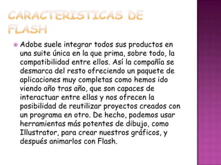    Adobe suele integrar todos sus productos en
    una suite única en la que prima, sobre todo, la
    compatibilidad entre ellos. Así la compañía se
    desmarca del resto ofreciendo un paquete de
    aplicaciones muy completas como hemos ido
    viendo año tras año, que son capaces de
    interactuar entre ellas y nos ofrecen la
    posibilidad de reutilizar proyectos creados con
    un programa en otro. De hecho, podemos usar
    herramientas más potentes de dibujo, como
    Illustrator, para crear nuestros gráficos, y
    después animarlos con Flash.
 