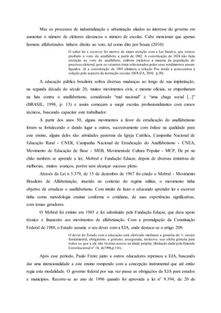 Mas os processos de industrialização e urbanização aliados ao interesse do governo em
aumentar o número de eleitores alavancou o número de escolas. Cabe mencionar que apenas
homens alfabetizados tinham direito ao voto, tal como dito por Souza (2010):
O saber ler e escrever foi motivo de maior atenção com a Lei Saraiva, que tornou
proibido o voto do analfabeto a partir de 1882. A constituição de 1824 não fazia
restrição ao voto do analfabeto, embora excluísse a maioria da população do
processo eleitoral, pois os votantes eram selecionados pelos seus rendimentos anuais
líquidos. Já a constituição de 1891 eliminou a seleção Poe renda e acrescentou a
seleção pelo aspecto da instrução escolar. (SOUZA, 2010, p.30).
A educação pública brasileira sofreu diversas mudanças ao longo de sua implantação,
na segunda década do século 20, muitos movimentos civis, e mesmo oficiais, se empenharam
na luta contra o analfabetismo, considerado “mal nacional” e “uma chaga social [...]”
(BRASIL, 1998, p. 13) e assim começam a surgir escolas profissionalizantes com cursos
técnicos, buscando capacitar este trabalhador.
A partir dos anos 50, alguns movimentos a favor da erradicação do analfabetismo
foram se fortalecendo e dando lugar a outros, sucessivamente com ênfase na qualidade para
este ensino, alguns deles são: atividades pastorais da Igreja Católica, Campanha Nacional de
Educação Rural - CNER, Campanha Nacional de Erradicação do Analfabetismo - CNEA,
Movimento de Educação de Base - MEB, Movimentode Cultura Popular - MCP, De pé no
chão também se aprende a ler, Mobral e Fundação Educar, depois de diversas tentativas de
melhorias, muitos avanços, porém sem alcançar sucesso pleno.
Através da Lei n 5.379, de 15 de dezembro de 1967 foi criado o Mobral - Movimento
Brasileiro de Alfabetização, inserido no contexto do regime militar, o movimento tinha
objetivo de erradicar o analfabetismo. Com intuito de fazer o educando aprender ler e escrever
tinha como metodologia ensinar conforme o cotidiano, de suas experiências significativas,
com temas geradores.
O Mobral foi extinto em 1985 e foi substituído pela Fundação Educar, que dava apoio
técnico e financeiro aos movimentos de alfabetização. Com a promulgação da Constituição
Federal de 1988, o Estado assume o seu dever com a EJA, onde destaca-se o artigo 208:
O dever do Estado com a educação será efetivado mediante a garantia de: I- ensino
fundamental, obrigatório, e gratuito, assegurada, inclusive, sua oferta gratuita para
todos os que a ele não tiveram acesso na idade própria; (Redação dada pela Emenda
Constitucional n° 14, de1996,p.116).
Após esse período, Paulo Freire junto a outros educadores repensou a EJA, buscando
dar uma intencionalidade a este ensino rompendo com a concepção instrumental que até então
regia esta modalidade. O governo federal por sua vez passa as obrigações da EJA para estados
e municípios. Recorre-se ao ano de 1996 quando foi aprovada a lei n° 9.394, de 20 de
 