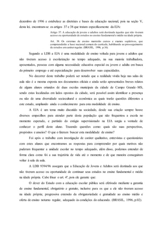 dezembro de 1996 e estabelece as diretrizes e bases da educação nacional, pois na seção V,
desta lei, encontram-se os artigos 37 e 38 que tratam especificamente da EJA:
Artigo 37: A educação de jovens e adultos será destinada àqueles que não tiveram
acesso ou oportunidade de estudos no ensino fundamental e médio na idade própria.
Art. 38. Os sistemas de ensino manterão cursos e exames supletivos, que
compreenderão a base nacional comum do currículo, habilitando ao prosseguimento
de estudos emcaráter regular. (BRASIL, 1996, p.16).
Segundo a LDB a EJA é uma modalidade de ensino voltada para jovens e adultos que
não tiveram acesso à escolarização no tempo adequado, na sua maioria trabalhadora,
aposentados, pessoas com alguma necessidade educativa especial ou jovem e adulta em busca
do primeiro emprego e até especialização para desenvolver suas capacidades.
No decorrer deste trabalho poderá ser notado que a realidade vivida hoje nas salas de
aula não é a mesma exposta nos documentos oficiais e ainda serão apresentados breves relatos
de alguns alunos oriundos de duas escolas municipais da cidade de Campo Grande–MS,
sendo estas localizadas em lados opostos da cidade, será possível assim identificar a presença
ou não de uma diversidade sociocultural e econômica as quais trarão questões diferentes a
este estudo, ampliando ainda o conhecimento para esta modalidade de ensino.
A EJA é um tema muito discutido na sociedade, desde sua criação sempre houve
diversos empecilhos para atender parte desta população que não frequentou a escola no
momento esperado, e partindo do estágio supervisionado na EJA surgiu a vontade de
conhecer o perfil deste aluno. Trazendo questões como: quais são suas perspectivas,
propósitos e anseios? O que o fizeram buscar esta modalidade de ensino?
Foi após o trabalho com investigação de caráter qualitativo, entrevistas e questionários
com estes alunos que encontramos as respostas para compreender por quais motivos não
puderam frequentar a unidade escolar no tempo adequado, além disso, podemos entender de
forma clara como foi a sua trajetória de vida até o momento e de que maneira conseguiram
voltar à sala de aula.
A LDB 9394/96 assegura que a Educação de Jovens e Adultos será destinada aos que
não tiveram acesso ou oportunidade de continuar seus estudos no ensino fundamental e médio
na idade própria. Cabe frisar o art. 4º, pois ele garante que:
O dever do Estado com a educação escolar pública será efetivado mediante a garantia
de ensino fundamental, obrigatório e gratuito, inclusive para os que a ele não tiveram acesso
na idade própria; progressiva extensão da obrigatoriedade e gratuidade ao ensino médio e
oferta de ensino noturno regular, adequado às condições do educando. (BRASIL, 1996, p.02).
 