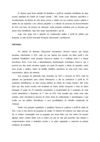 O objetivo geral deste trabalho foi identificar o perfil do estudante trabalhador de duas
escolas municipal da Cidade de Campo Grande - MS. Tendo como objetivos específicos o
reconhecimento da história de vida destes jovens e adultos em seu contexto social e cultural, a
análise da sua trajetória e dos saberes adquirido e a reflexão do processo de desenvolvimento
da EJA com base em teóricos da educação, assim podendo contribuir com os docentes que
atuam nesta modalidade, haja vista tantas especificidades que há.
Logo este artigo tem a intenção de compreender melhor o perfil do público que
frequenta as salas da EJA buscando formação educacional e profissional.
MÉTODO
Na história da literatura educacional encontramos diversos autores que trazem
pesquisas relacionadas à EJA, onde em sua maioria tem traçado um único perfil a este
estudante trabalhador; nesta pesquisa buscou-se analisar se a realidade atual é a mesma
descritanos livros. Com toda a industrialização, transformação tecnológica, notou-se que é
possível nos dias atuais encontrar aqueles aos quais foi negado o direito de aprender, sendo
estes jovens e adultos, vindos de famílias humildes, moradores da zona rural, entre outras
características típicas das minorias.
Esta pesquisa foi elaborada entre dezembro de 2015 e fevereiro de 2016, onde foi
aplicado um questionário para coletar informações, a fim de estabelecer o perfil de 10
estudantes trabalhadores, de duas escolas distintas da cidade de Campo Grande- MS. Cabe
dizer que uma destas escolas está localizada no bairro Jardim Aeroporto e outra no bairro
Guanandi. O grupo de 10 estudantes pesquisados é compreendido de 5 estudantes de cada
escola matriculados e frequentes na 1° fase da EJA. Vale ressaltar que, sendo estas salas
seriadas, nelas encontram-se pessoas de vários níveis de conhecimento e aprendizagem, o que
resulta em um público diversificado e com possibilidades de trabalho enriquecido de
vivências.
Sendo esta pesquisa quantitativa e qualitativa buscou-se conhecer o perfil do aluno da
EJA, e isto se deu através de pesquisas de campo. O objetivo foi conhecer este aluno sem que
ele se sentisse constrangido com as perguntas que foram feitas, por este motivo foi traçado
algumas metas: contato direto com os alunos em sala de aula para perceber suas atitudes e
comportamentos frente à instituição escolar e ao saber organizado; e entrevista na própria
residência do estudante.
 