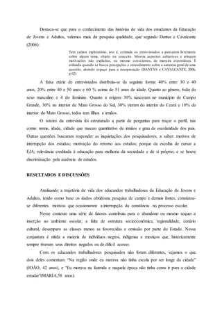 Destaca-se que para o conhecimento das histórias de vida dos estudantes da Educação
de Jovens e Adultos, valemos mais da pesquisa qualidade, que segundo Dantas e Cavalcante
(2006):
Tem caráter exploratório, isto é, estimula os entrevistados a pensarem livremente
sobre algum tema, objeto ou conceito. Mostra aspectos subjetivos e atingem
motivações não explícitas, ou mesmo conscientes, de maneira espontânea. É
utilizada quando se busca percepções e entendimento sobre a natureza geral de uma
questão, abrindo espaço para a interpretação (DANTAS e CAVALCANTE, 2006,
p.02)
A faixa etária de entrevistados distribuiu-se da seguinte forma: 40% entre 30 e 40
anos, 20% entre 40 e 50 anos e 60 % acima de 51 anos de idade. Quanto ao gênero, 6são do
sexo masculino e 4 do feminino. Quanto a origem: 30% nasceram no município de Campo
Grande, 30% no interior de Mato Grosso do Sul, 30% vieram do interior do Ceará e 10% do
interior do Mato Grosso, todos tem filhos e irmãos.
O roteiro da entrevista foi estruturado a partir de perguntas para traçar o perfil, tais
como: nome, idade, cidade que nasceu quantitativo de irmãos e grau de escolaridade dos pais.
Outras questões buscaram responder as inquietações dos pesquisadores, a saber: motivos de
interrupção dos estudos; motivação do retorno aos estudos; porque da escolha de cursar a
EJA; relevância creditada à educação para melhoria da sociedade e de si próprio; e se houve
discriminação pela ausência de estudos.
RESULTADOS E DISCUSSÕES
Analisando a trajetória de vida dos educandos trabalhadores da Educação de Jovens e
Adultos, tendo como base os dados obtidosna pesquisa de campo e demais fontes, constatou-
se diferentes motivos que ocasionaram a interrupção da constância no processo escolar.
Nesse contexto uma série de fatores contribuiu para o abandono ou mesmo sequer a
inserção ao ambiente escolar, a falta de estrutura socioeconômica, regionalidade, cenário
cultural, desamparo as classes menos as favorecidas e omissão por parte do Estado. Nessa
conjuntura é nítida a maioria de indivíduos negros, indígenas e mestiços que, historicamente
sempre tiveram seus direitos negados ou de difícil acesso.
Com os educandos trabalhadores pesquisados não foram diferentes, vejamos o que
dois deles comentam: “Na região onde eu morava não tinha escola por ser longe da cidade”
(JOÃO, 42 anos), e “Eu morava na fazenda e naquela época não tinha como ir para a cidade
estudar”(MARIA,58 anos).
 