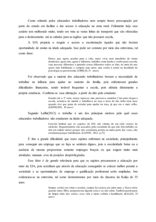 Como relatado pelos educandos trabalhadores nem sempre houve preocupação por
parte do estado em facilitar e dar acesso à educação na zona rural. Felizmente hoje esse
cenário tem melhorado muito, tendo em vista as varias linhas de transporte que são oferecidas
para o deslocamento até as cidades para as regiões que não possuem escola,
A EJA propicia o resgate e acesso a escolarização àqueles que não tiveram
oportunidade de ensino na idade adequada. Isso pode ser constato por meio das entrevistas, tal
como disse:
Parece que agora acordei para a vida, antes vivia num mundinho de rotina
doméstica, agora não, agora é diferente, trabalho, tomo banho e venho para a escola,
vejo pessoas diferentes e aprendo coisas diferentes todos os dias, no meio do ano
quero tirar habilitação e comprar uma moto, meu sonho é entrar na faculdade de
psicologia ou gastronomia. (CIBELIA,31 anos).
Foi observado que a maioria dos educando trabalhadores tiveram a necessidade de
trabalhar na infância para ajudar no sustento da família, pois enfrentavam grandes
dificuldades financeiras, sendo inviável frequentar a escola, pois afetaria diretamente a
própria existência. Confirma-se essa afirmação a partir do dito pelo estudante:
Estudei até a 5ª serie, nunca reprovei, mas precisava caminhar 2 km para chegar a
escola, estudava de manhã e trabalhava na roça o resto do dia, tinha treze anos
quando tive que parar de estudar para ajudar na roça, já que era o mais velho.
(LEONILDO, 42 anos)
Segundo Laffin(2012) o trabalho é um dos principais motivos pelo qual esses
educandos trabalhadores não estudaram na idade adequada.
Convém lembrar que os sujeitos da EJA são vitimas de um ciclo vicioso de
exclusão: frequentemente são acusados pela sociedade de que não têm trabalho ou
têm um salário menor porque não estudaram, porém, na maior parte das vezes, não
estudaramporque trabalharam. (LAFFIN, 2012, p.27)
É fato a grande dificuldade que esses sujeitos enfrentam na sociedade, principalmente
para conseguir um emprego que os faça se sentirem dignos, pois a escolaridade baixa ou a
ausência da mesma proporciona somente empregos braçais ou que exigem muito mais
atividades manuais e/ou de posições desprivilegiadas.
Esse fator é de grande relevância para que os sujeitos procurassem a educação por
meio da EJA, pois acreditam que através da educação conseguirão se colocar melhor perante a
sociedade e as oportunidades de emprego e qualificação profissional serão ampliadas. Isto
evidenciou-se na entrevista, tal como demonstramos por meio do discurso da Kalija de 35
anos:
Sempre sonhei em voltar a estudar, sempre fui curiosa em saber mais, e ficava triste
quando meus filhos perguntavam alguma coisa e eu não sabia. Tambémqueria parar
de limpar chão dos outros, essa vida é muito sofrida e humilhante. (KALIJA, 35
anos)
 