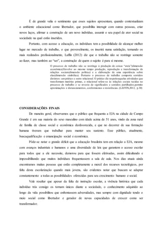 É de grande valia o sentimento que esses sujeitos apresentam, quando contextualizam
o ambiente educacional como libertador, que possibilita interagir com outras pessoas, criar
novos laços, afirmar a construção de um novo indivíduo, assumir o seu papel de ator social na
sociedade na qual estão inseridos.
Portanto, com acesso a educação, os indivíduos tem a possibilidade de alcançar melhor
lugar no mercado de trabalho, o que provavelmente, os inserirá numa satisfação, tornando os
mais realizados profissionalmente, Laffin (2012) diz que o trabalho não se restringe somente
ao fazer, mas também ao “ser”, a construção de quem o sujeito é para si mesmo.
O processo de trabalho não se restringe à produção de coisas “uteis”(dimensão
econômica).Envolve ao mesmo tempo produção, reprodução e transformação de
relações sociais(dimensão política) e a elaboração de uma experiência sobre
elas(dimensão simbólica). Portanto o processo de trabalho comporta sentidos
distintos: um prático e outro relacional. O prático diz respeitoaquelas atividades que
transformam matérias primas, o relacional refere-se às relações sociais tecidas no
processo de trabalho e se reveste de significados e sentidos partilhados;permite
aproximações e distanciamentos, conformismos e resistências. (LAFFIN,2012, p.30)
CONSIDERAÇÕES FINAIS
De maneira geral, observamos que o público que frequenta a EJA na cidade de Campo
Grande é em sua maioria do sexo masculino com idade acima de 51 anos, vindo da zona rural
de família de classe social e econômica desfavorecida, e que no decorrer de sua formação
humana tiveram que trabalhar para manter seu sustento. Esse público, atualmente,
buscaqualificação e emancipação social e econômica.
Pôde-se notar o grande déficit que a educação brasileira tem em relação a EJA, mesmo
com avanços industriais e humanos e uma diversidade de leis que garantem o acesso escolar
para todos que a ele necessite, demorou para que fossem efetivadas, assim dificultando e
impossibilitando que muitos indivíduos frequentassem a sala de aula. Nos dias atuais ainda
encontramos muitas pessoas que estão completamente a mercê dos recursos tecnológicos, por
falta desta escolarização quando mais jovens, são evidentes notar que buscam se adaptar
constantemente a todas as possibilidades oferecidas para seu crescimento humano e social.
Vale resaltar que apesar da falta de instrução escolar, a vivência histórica que cada
indivíduo trás consigo os tornam únicos diante a sociedade, o conhecimento adquirido ao
longo da vida possibilitou que enfrentassem adversidades, mas sempre com dignidade tendo o
meio social como libertador e gerador de novas capacidades de crescer como ser
transformador.
 