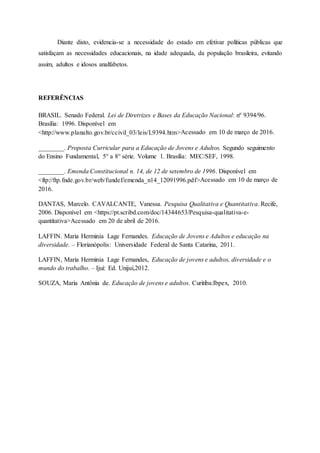Diante disto, evidencia-se a necessidade do estado em efetivar políticas públicas que
satisfaçam as necessidades educacionais, na idade adequada, da população brasileira, evitando
assim, adultos e idosos analfabetos.
REFERÊNCIAS
BRASIL. Senado Federal. Lei de Diretrizes e Bases da Educação Nacional: nº 9394/96.
Brasília: 1996. Disponível em
<http://www.planalto.gov.br/ccivil_03/leis/L9394.htm>Acessado em 10 de março de 2016.
________. Proposta Curricular para a Educação de Jovens e Adultos. Segundo seguimento
do Ensino Fundamental, 5° a 8° série. Volume 1. Brasília: MEC/SEF, 1998.
________. Emenda Constitucional n. 14, de 12 de setembro de 1996. Disponível em
<ftp://ftp.fnde.gov.br/web/fundef/emenda_n14_12091996.pdf>Acessado em 10 de março de
2016.
DANTAS, Marcelo. CAVALCANTE, Vanessa. Pesquisa Qualitativa e Quantitativa. Recife,
2006. Disponível em <https://pt.scribd.com/doc/14344653/Pesquisa-qualitativa-e-
quantitativa>Acessado em 20 de abril de 2016.
LAFFIN. Maria Herminia Lage Fernandes. Educação de Jovens e Adultos e educação na
diversidade. – Florianópolis: Universidade Federal de Santa Catarina, 2011.
LAFFIN, Maria Herminia Lage Fernandes, Educação de jovens e adultos, diversidade e o
mundo do trabalho. – Ijuí: Ed. Unijuí,2012.
SOUZA, Maria Antônia de. Educação de jovens e adultos. Curitiba:Ibpex, 2010.
 