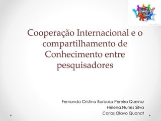 Cooperação Internacional e o 
compartilhamento de 
Conhecimento entre 
pesquisadores 
Fernanda Cristina Barbosa Pereira Queiroz 
Helena Nunes Silva 
Carlos Olavo Quandt 
 