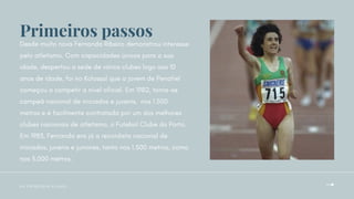Desde muito nova Fernanda Ribeiro demonstrou interesse
pelo atletismo. Com capacidades únicas para a sua
idade, despertou a sede de vários clubes logo aos 10
anos de idade, foi no Kolossal que a jovem de Penafiel
começou a competir a nível oficial. Em 1982, torna-se
campeã nacional de iniciados e juvenis, nos 1.500
metros e é facilmente contratada por um dos melhores
clubes nacionais de atletismo, o Futebol Clube do Porto.
Em 1983, Fernanda era já a recordista nacional de
iniciados, juvenis e juniores, tanto nos 1.500 metros, como
nos 3.000 metros.
O S P R I M E I R O S P A S S O S
Primeiros passos
 