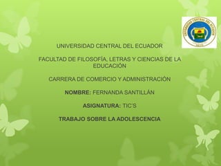 UNIVERSIDAD CENTRAL DEL ECUADOR
FACULTAD DE FILOSOFÍA, LETRAS Y CIENCIAS DE LA
EDUCACIÓN

CARRERA DE COMERCIO Y ADMINISTRACIÓN
NOMBRE: FERNANDA SANTILLÁN
ASIGNATURA: TIC’S

TRABAJO SOBRE LA ADOLESCENCIA

 