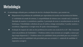 Metodologia
➔ A metodologia utilizada para a avaliação do site foi a Avaliação Heurística que consiste em:
◆ Mapeamento de problemas de usabilidade por especialistas de acordo com heurísticas de Nielsen
(1. visibilidade do estado do sistema; 2. compatibilidade do sistema com o mundo real; 3. controle e
liberdade do usuário; 4. consistência e padrões; 5. prevenção de erros; 6. reconhecimento ao invés de
lembrança; 7. flexibilidade e eficiência de uso; 8. estética e design minimalista; 9. auxiliar usuários a
reconhecer, diagnosticar e corrigir erros; 10. ajuda e documentação.) e
◆ Avaliação do impacto de cada um dos problemas de acordo com escala de 0 a 4 (0 - Não é encarado
como um problema de Usabilidade; 1 - Problema estético (não necessita ser corrigido, a menos que
haja tempo disponível); 2 - Problema menor de usabilidade (baixa prioridade para sua correção); 3 -
problema maior de usabilidade (alta prioridade para sua correção); 4 - catástrofe de usabilidae (é
imperativo corrigir)).
 