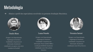 Metodologia
➔ Abaixo o perfil dos especialistas envolvidos na presente Avaliação Heurística:
Danilo Blum
Designer com Especialização,
Ergodesign de Interfaces:
Usabilidade e Arquitetura de
Informação. Atualmente
trabalhando com games como sócio
fundador da Duckbill
Luana Penedo
Designer com Especialização,
Ergodesign de Interfaces:
Usabilidade e Arquitetura de
Informação. Possui também MBA e
vcerificação SCRUM. Atualmente
trabalhando como UX na Sirius
Interativa
Veronica Sartori
Designer com Especialização,
Ergodesign de Interfaces:
Usabilidade e Arquitetura de
Informação. Atualmente
trabalhando como UX na Fiocruz.
 